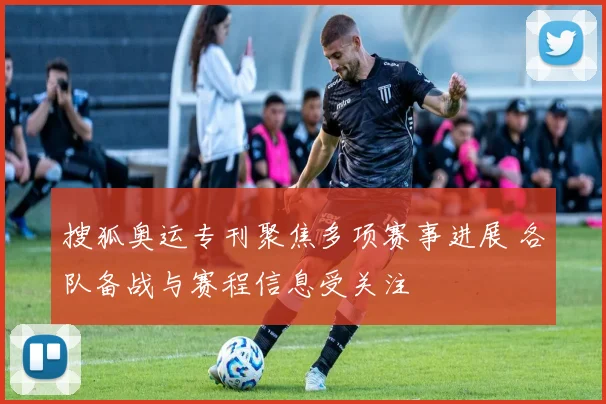 搜狐奥运专刊聚焦多项赛事进展 各队备战与赛程信息受关注