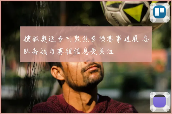 搜狐奥运专刊聚焦多项赛事进展 各队备战与赛程信息受关注