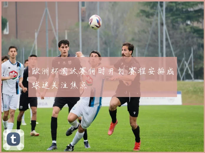 欧洲杯淘汰赛何时开打 赛程安排成球迷关注焦点