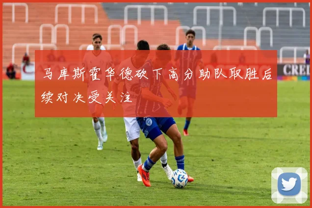 马库斯霍华德砍下高分助队取胜后续对决受关注