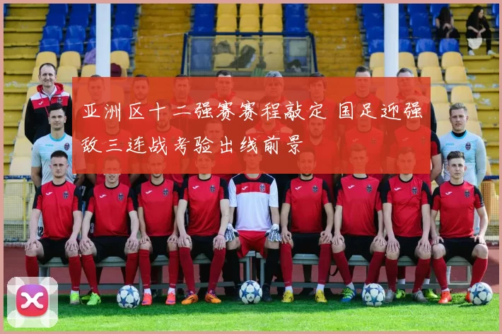 亚洲区十二强赛赛程敲定 国足迎强敌三连战考验出线前景