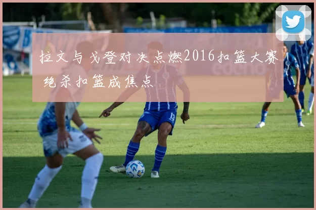 拉文与戈登对决点燃2016扣篮大赛 绝杀扣篮成焦点
