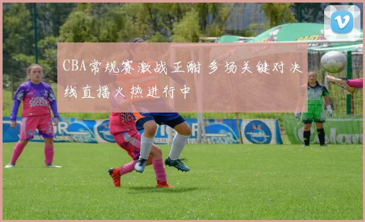 CBA常规赛激战正酣 多场关键对决线直播火热进行中