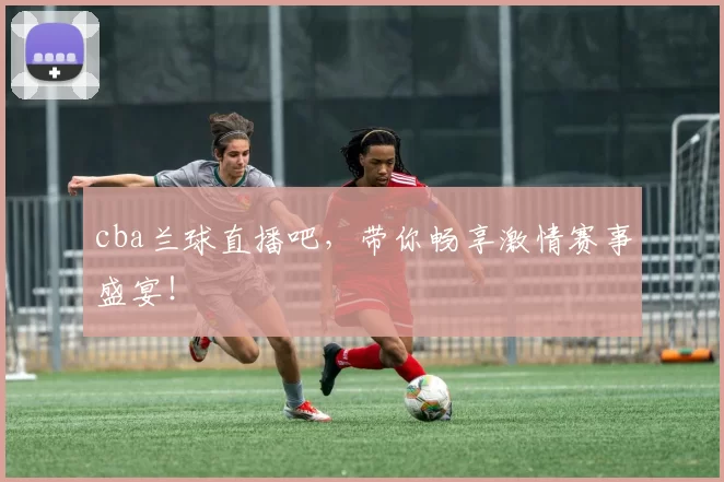 cba兰球直播吧，带你畅享激情赛事盛宴！