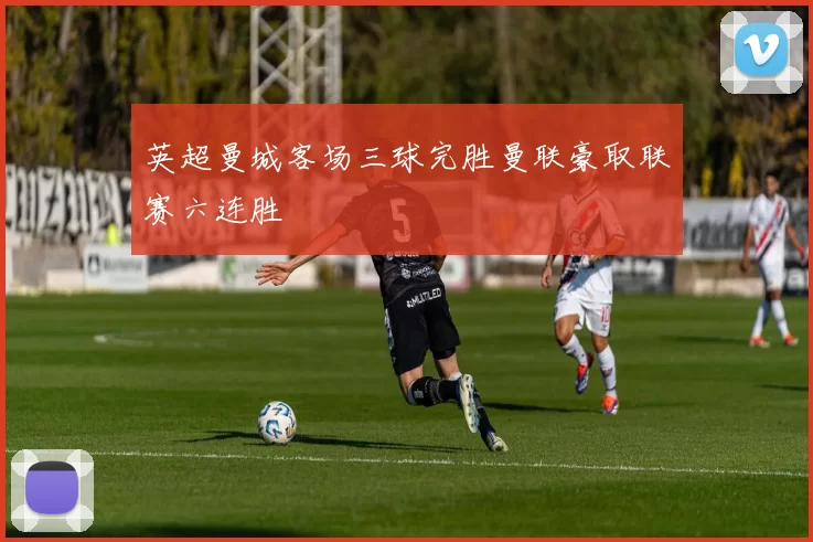 英超曼城客场三球完胜曼联豪取联赛六连胜