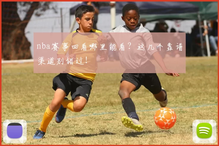 nba赛事回看哪里能看？这几个靠谱渠道别错过！