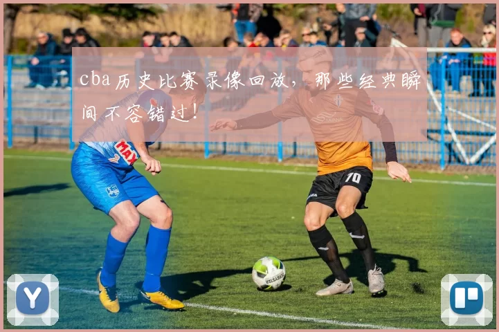 cba历史比赛录像回放，那些经典瞬间不容错过！