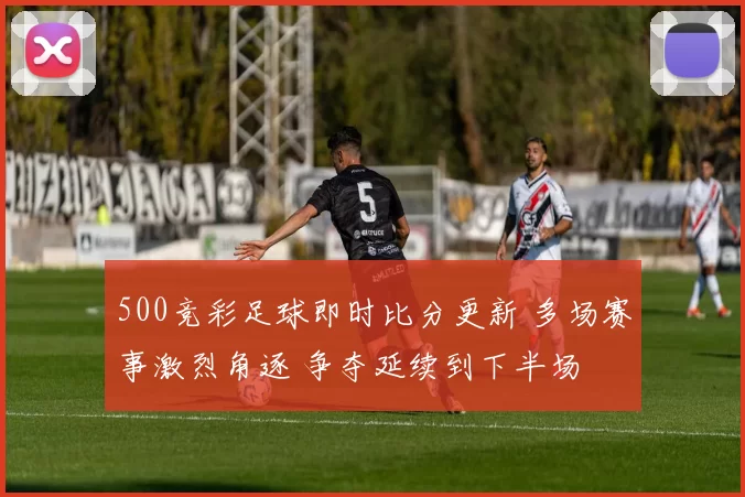 500竞彩足球即时比分更新 多场赛事激烈角逐 争夺延续到下半场
