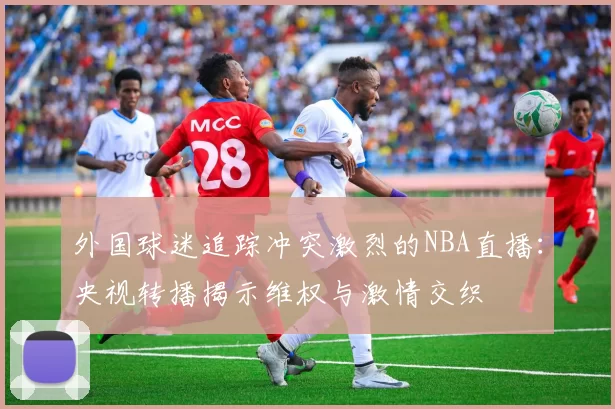 外国球迷追踪冲突激烈的NBA直播:央视转播揭示维权与激情交织