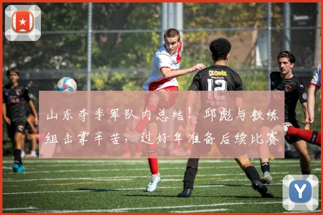 山东夺季军队内总结！邱彪与教练组击掌辛苦，过好年准备后续比赛