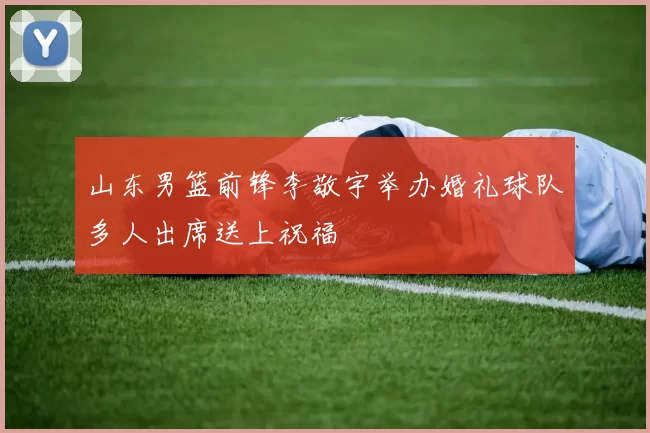 山东男篮前锋李敬宇举办婚礼球队多人出席送上祝福