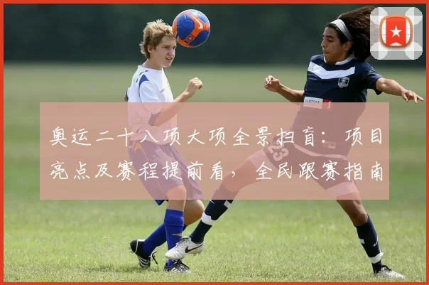 奥运二十八项大项全景扫盲:项目亮点及赛程提前看,全民跟赛指南必备