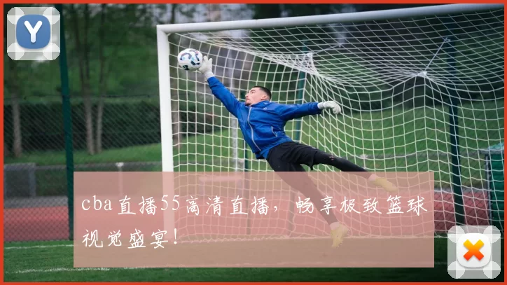 cba直播55高清直播，畅享极致篮球视觉盛宴！