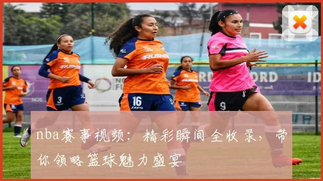 nba赛事视频：精彩瞬间全收录，带你领略篮球魅力盛宴