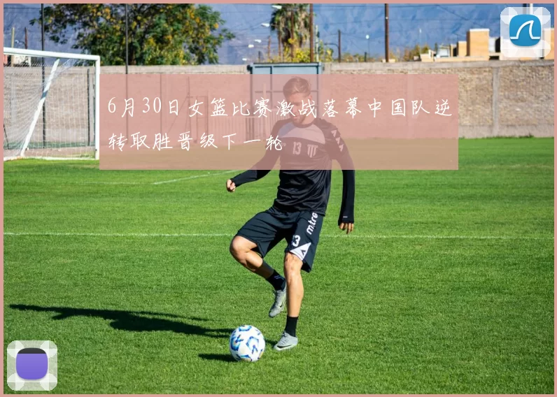 6月30日女篮比赛激战落幕中国队逆转取胜晋级下一轮