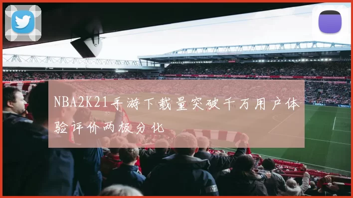 NBA2K21手游下载量突破千万用户体验评价两极分化