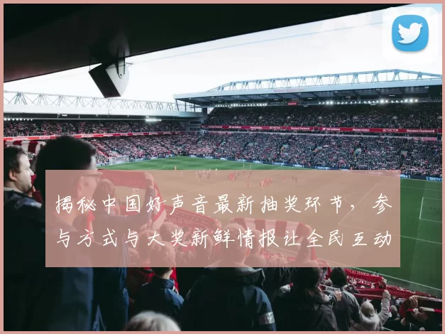 揭秘中国好声音最新抽奖环节，参与方式与大奖新鲜情报让全民互动期待