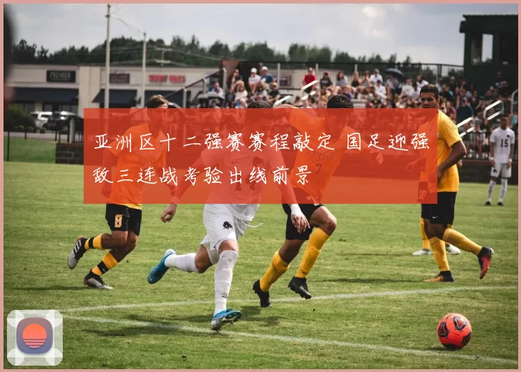 亚洲区十二强赛赛程敲定 国足迎强敌三连战考验出线前景