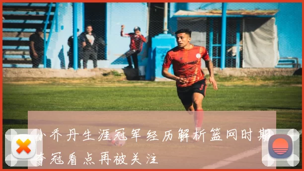 小乔丹生涯冠军经历解析篮网时期夺冠看点再被关注