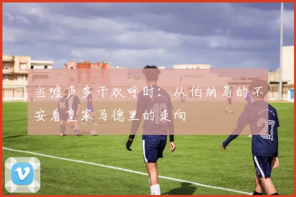 当嘘声多于欢呼时：从伯纳乌的不安看皇家马德里的走向