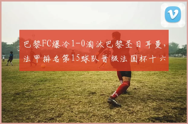 巴黎FC爆冷1-0淘汰巴黎圣日耳曼，法甲排名第15球队晋级法国杯十六强_比赛_巴尔_评分