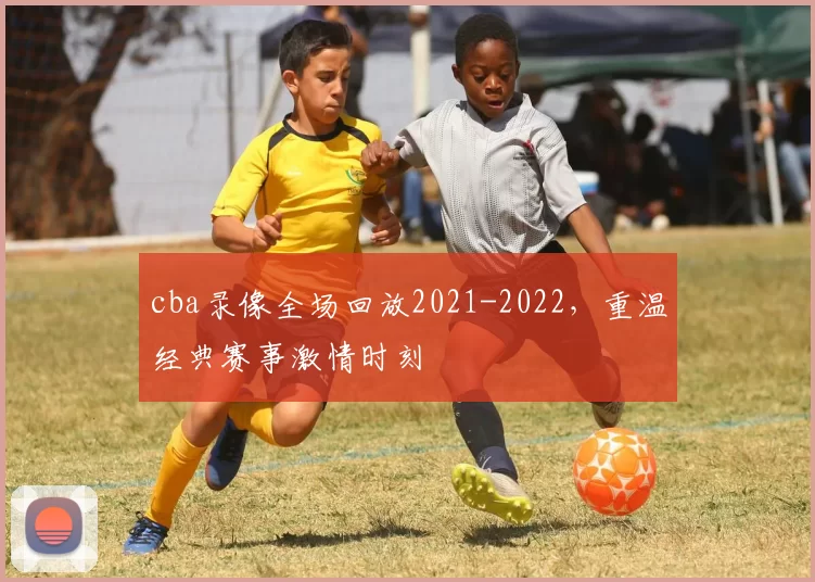 cba录像全场回放2021-2022，重温经典赛事激情时刻