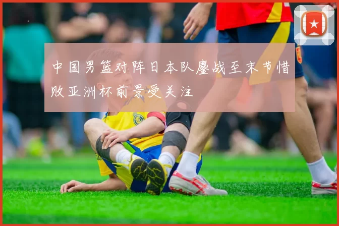 中国男篮对阵日本队鏖战至末节惜败亚洲杯前景受关注