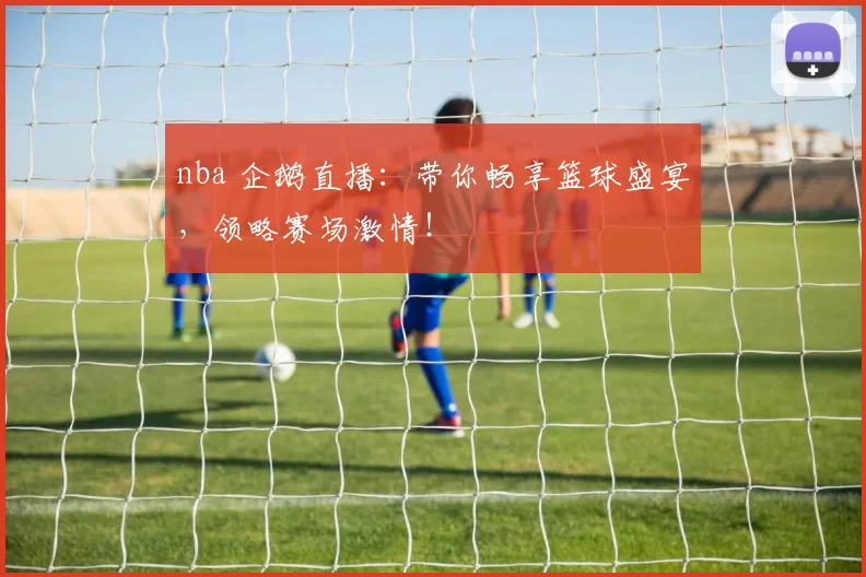 nba 企鹅直播：带你畅享篮球盛宴，领略赛场激情！