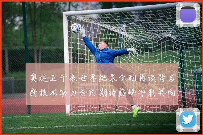 奥运五千米世界纪录今朝再谈背后新技术助力全民期待巅峰冲刺再向