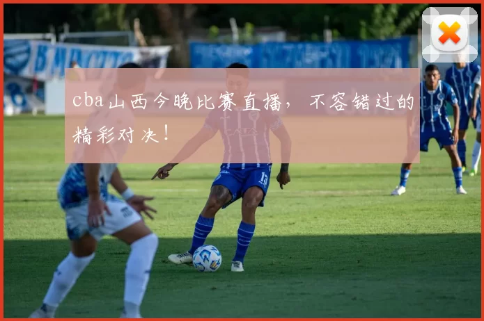 cba山西今晚比赛直播，不容错过的精彩对决！