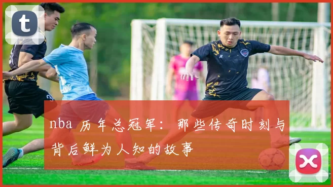 nba 历年总冠军：那些传奇时刻与背后鲜为人知的故事