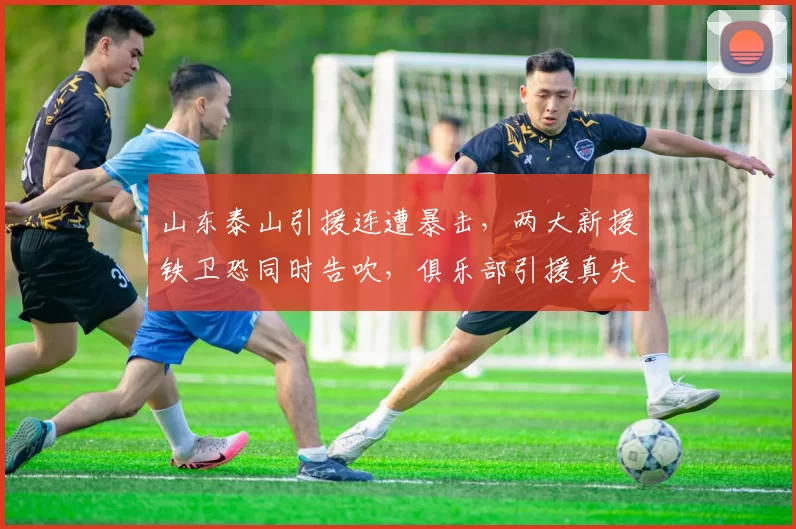 山东泰山引援连遭暴击，两大新援铁卫恐同时告吹，俱乐部引援真失败