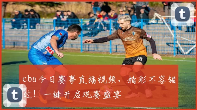 cba今日赛事直播视频，精彩不容错过！一键开启观赛盛宴