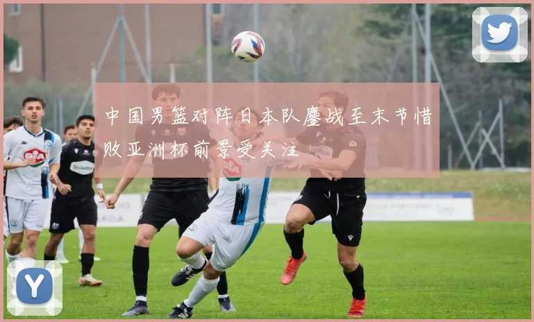 中国男篮对阵日本队鏖战至末节惜败亚洲杯前景受关注