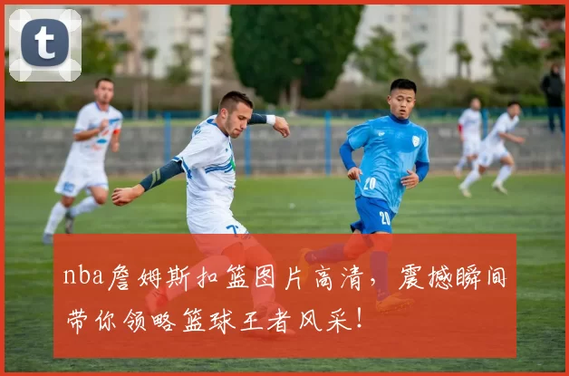 nba詹姆斯扣篮图片高清，震撼瞬间带你领略篮球王者风采！