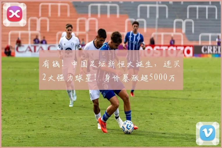 有钱!中国足坛新恒大诞生,连买2大强力球星!身价暴涨超5000万