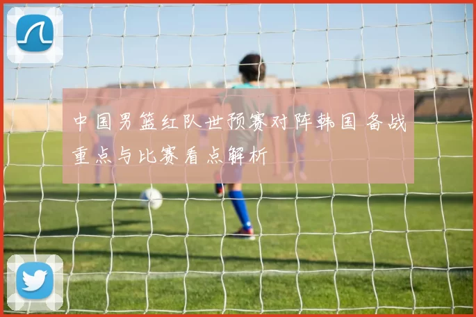 中国男篮红队世预赛对阵韩国 备战重点与比赛看点解析