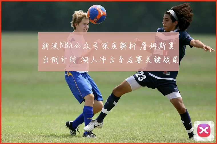 新浪NBA公众号深度解析 詹姆斯复出倒计时 湖人冲击季后赛关键战前瞻