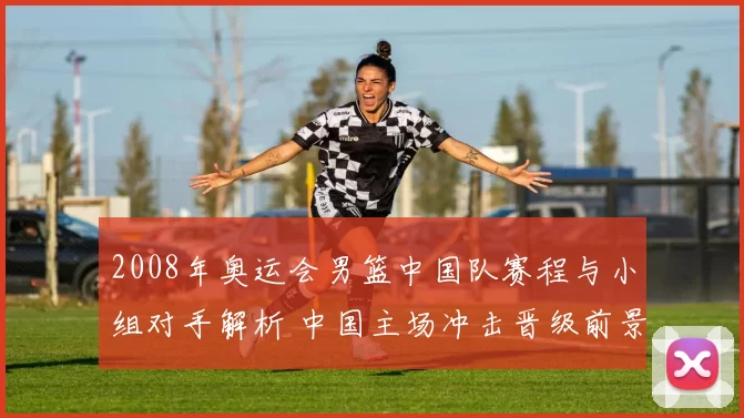 2008年奥运会男篮中国队赛程与小组对手解析 中国主场冲击晋级前景受关注