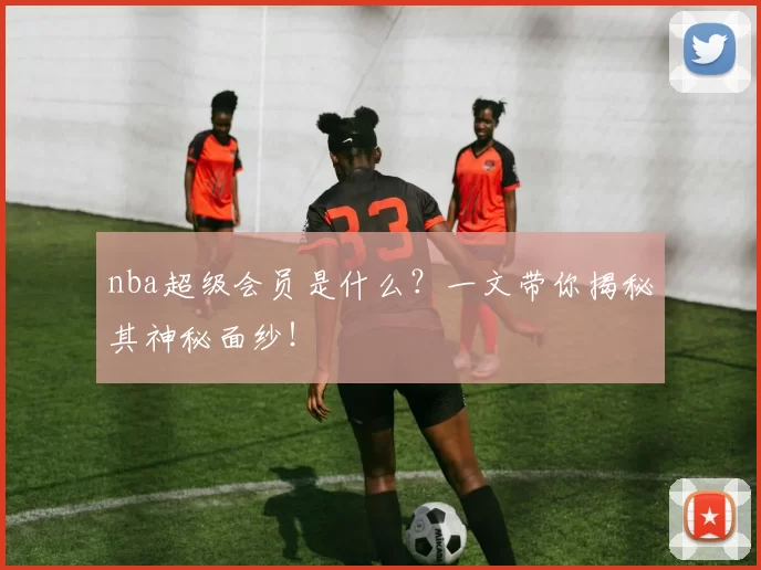 nba超级会员是什么？一文带你揭秘其神秘面纱！