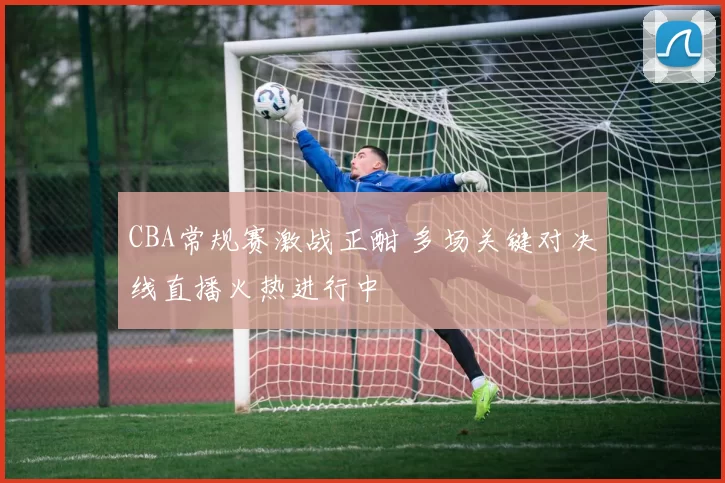 CBA常规赛激战正酣 多场关键对决线直播火热进行中