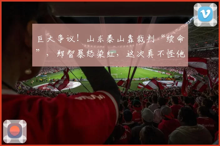 巨大争议！山东泰山靠裁判“续命”，郑智暴怒染红，这次真不怪他