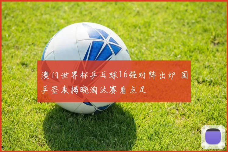 澳门世界杯乒乓球16强对阵出炉 国乒签表揭晓淘汰赛看点足