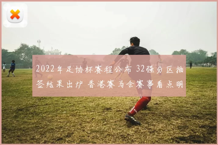 2022年足协杯赛程公布 32强分区抽签结果出炉 香港赛马会赛事看点明确