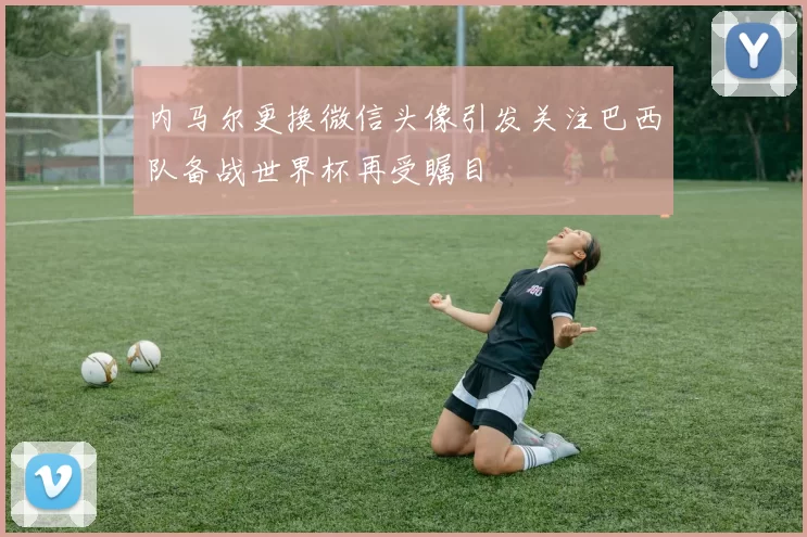 内马尔更换微信头像引发关注巴西队备战世界杯再受瞩目