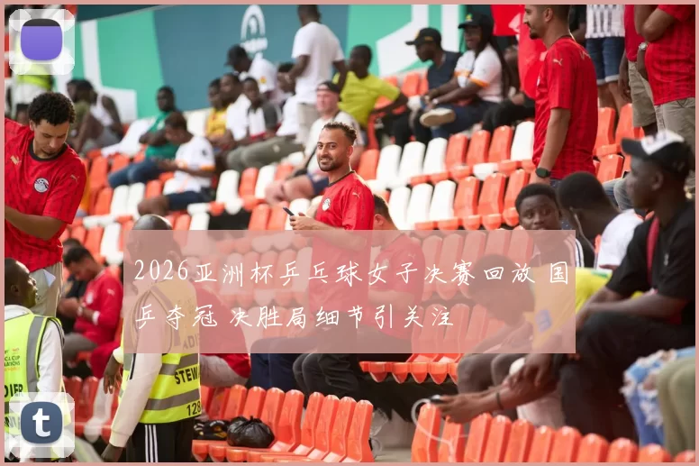 2026亚洲杯乒乓球女子决赛回放 国乒夺冠 决胜局细节引关注
