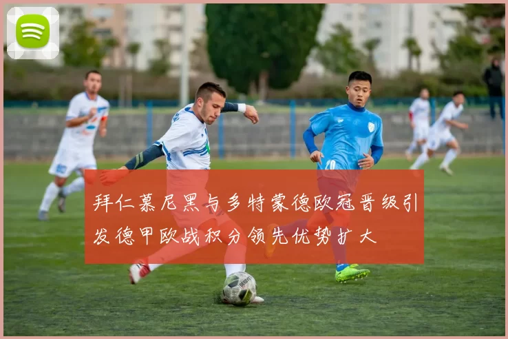 拜仁慕尼黑与多特蒙德欧冠晋级引发德甲欧战积分领先优势扩大