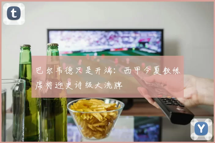 巴尔韦德只是开端：西甲今夏教练席将迎史诗级大洗牌