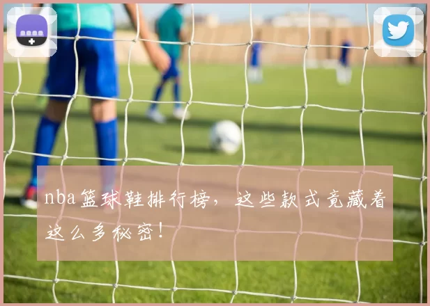 nba篮球鞋排行榜，这些款式竟藏着这么多秘密！